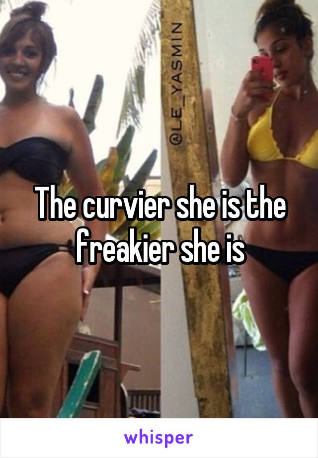 The curvier she is the freakier she is