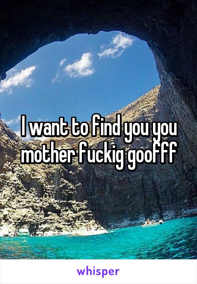 I want to find you you mother fuckig goofff