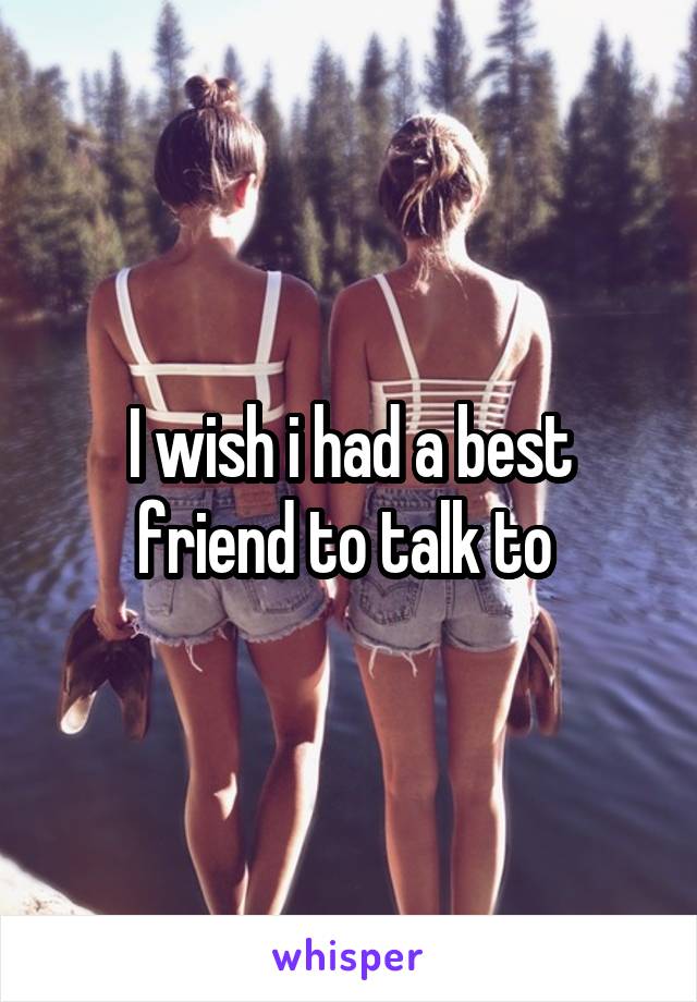 I wish i had a best friend to talk to 