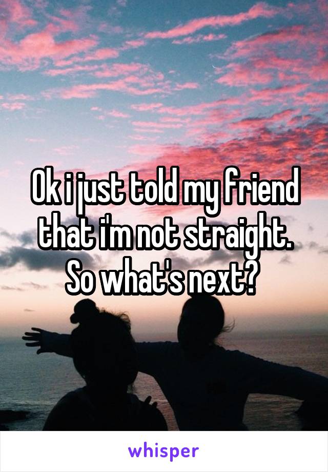 Ok i just told my friend that i'm not straight. So what's next? 