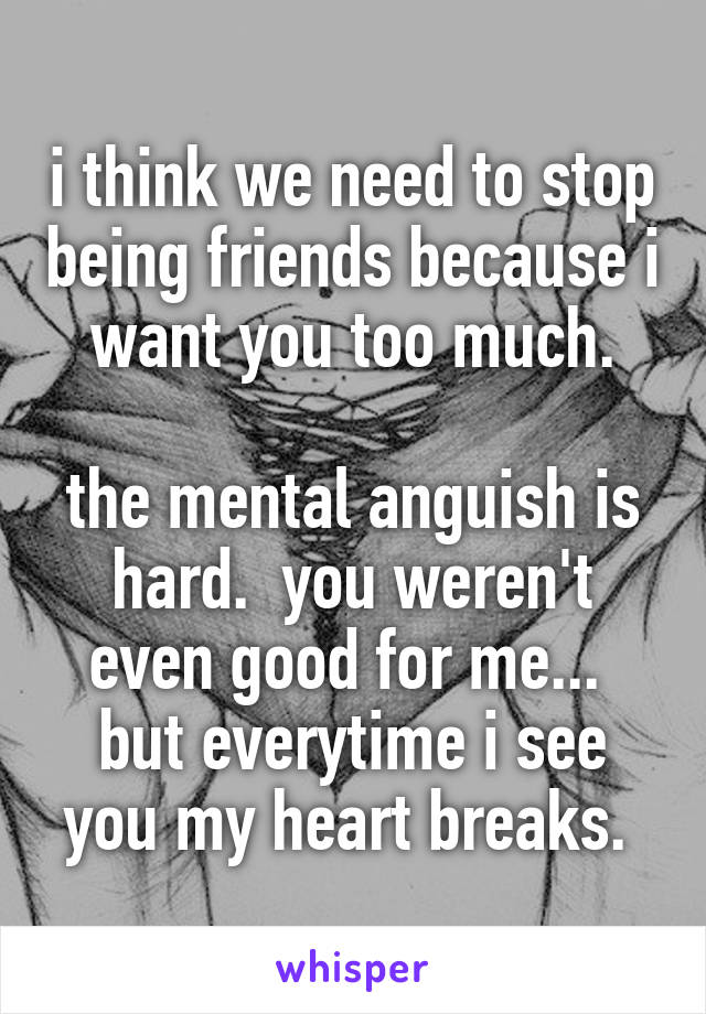 i think we need to stop being friends because i want you too much.

the mental anguish is hard.  you weren't even good for me... 
but everytime i see you my heart breaks. 