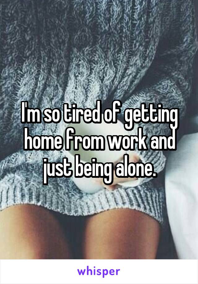 I'm so tired of getting home from work and just being alone.