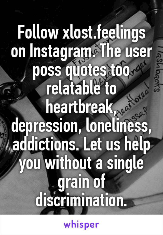 Follow xlost.feelings on Instagram. The user poss quotes too relatable to heartbreak, depression, loneliness, addictions. Let us help you without a single grain of discrimination.