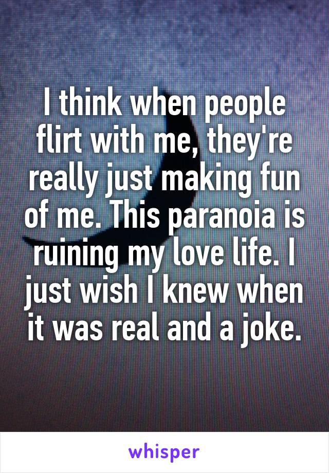 I think when people flirt with me, they're really just making fun of me. This paranoia is ruining my love life. I just wish I knew when it was real and a joke.
