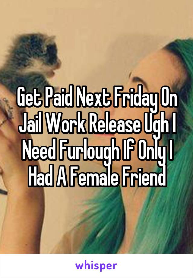 Get Paid Next Friday On Jail Work Release Ugh I Need Furlough If Only I Had A Female Friend