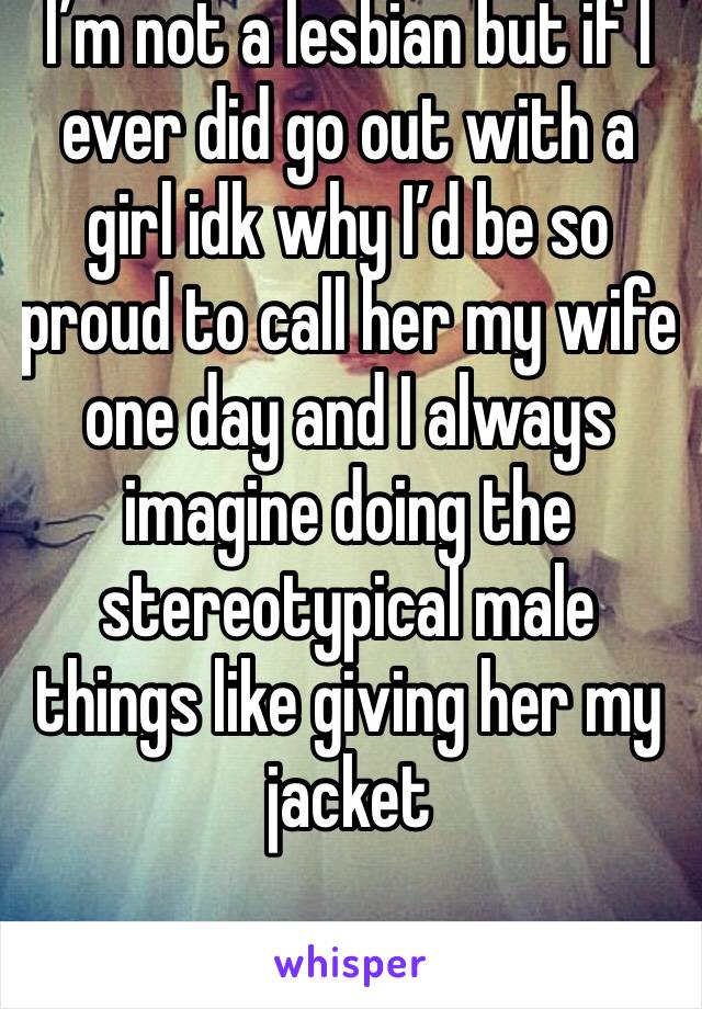 I’m not a lesbian but if I ever did go out with a girl idk why I’d be so proud to call her my wife one day and I always imagine doing the stereotypical male things like giving her my jacket