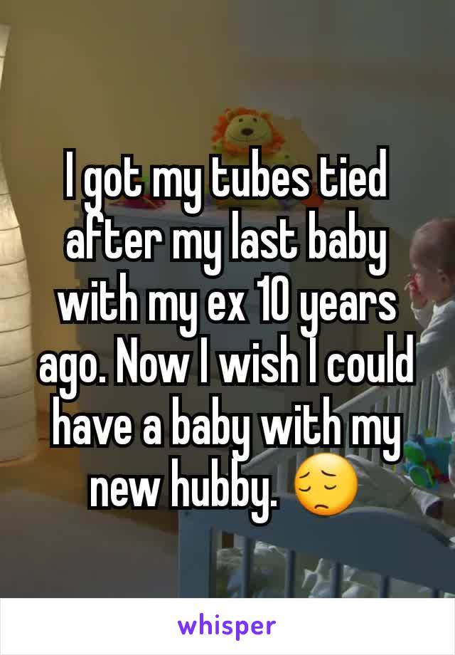 I got my tubes tied after my last baby with my ex 10 years ago. Now I wish I could have a baby with my new hubby. 😔