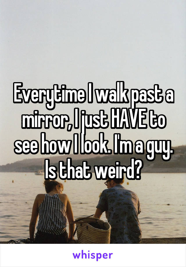 Everytime I walk past a mirror, I just HAVE to see how I look. I'm a guy. Is that weird?