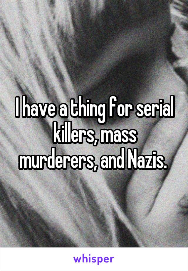 I have a thing for serial killers, mass murderers, and Nazis. 