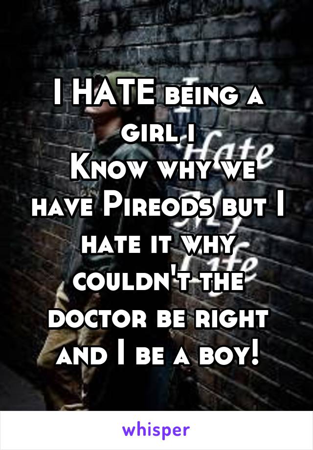 I HATE being a girl i
 Know why we have Pireods but I hate it why couldn't the doctor be right and I be a boy!