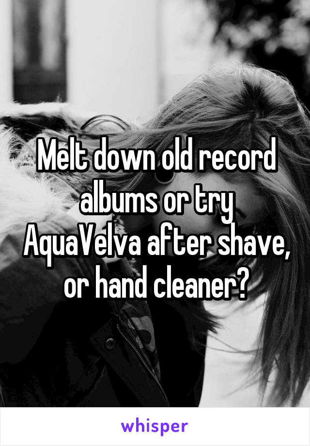 Melt down old record albums or try AquaVelva after shave, or hand cleaner?