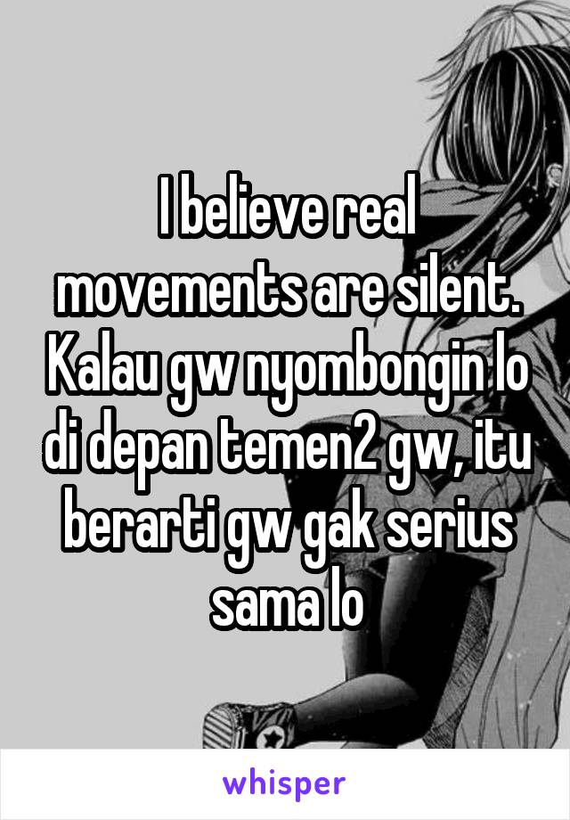 I believe real movements are silent. Kalau gw nyombongin lo di depan temen2 gw, itu berarti gw gak serius sama lo