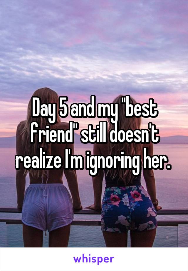 Day 5 and my "best friend" still doesn't realize I'm ignoring her. 