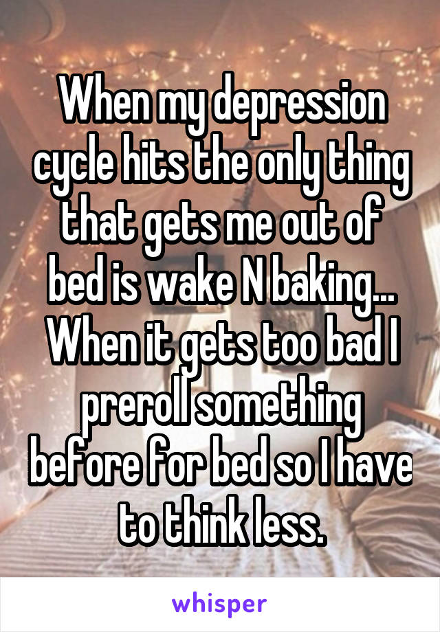 When my depression cycle hits the only thing that gets me out of bed is wake N baking... When it gets too bad I preroll something before for bed so I have to think less.