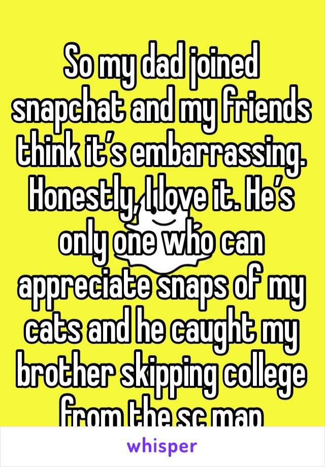 So my dad joined snapchat and my friends think it’s embarrassing. Honestly, I love it. He’s only one who can appreciate snaps of my cats and he caught my brother skipping college from the sc map