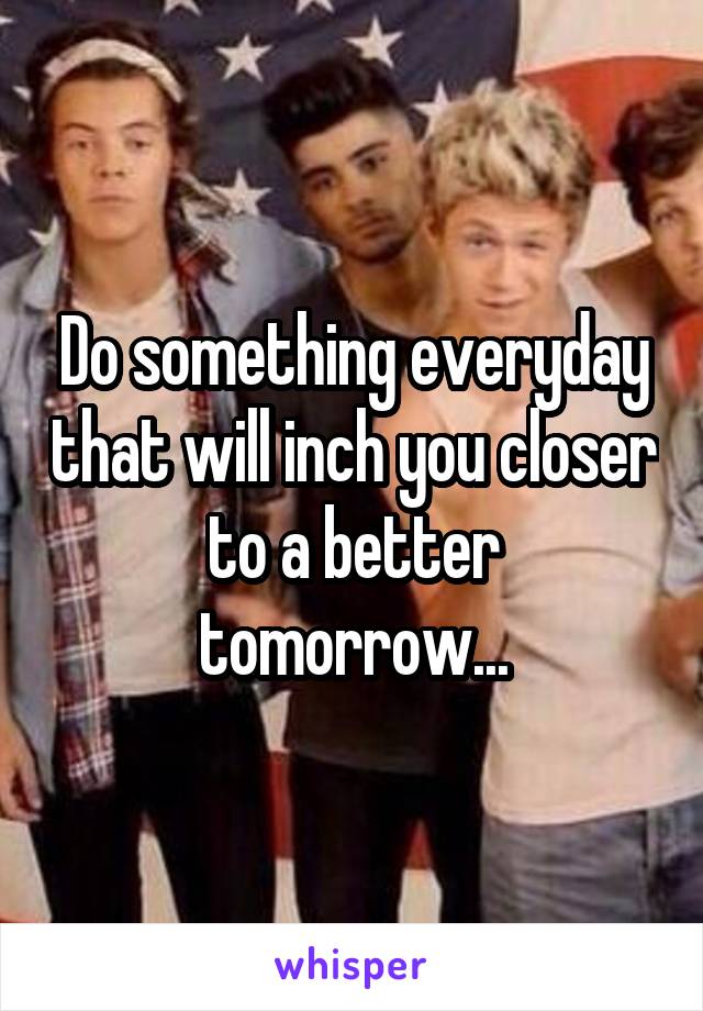 Do something everyday that will inch you closer to a better tomorrow...