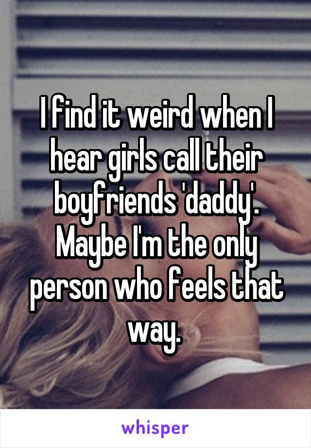 I find it weird when I hear girls call their boyfriends 'daddy'. Maybe I'm the only person who feels that way. 