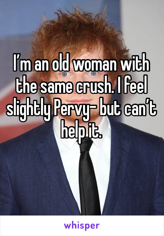 I’m an old woman with the same crush. I feel slightly Pervy- but can’t help it.  