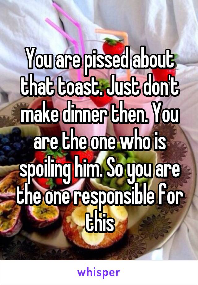 You are pissed about that toast. Just don't make dinner then. You are the one who is spoiling him. So you are the one responsible for this