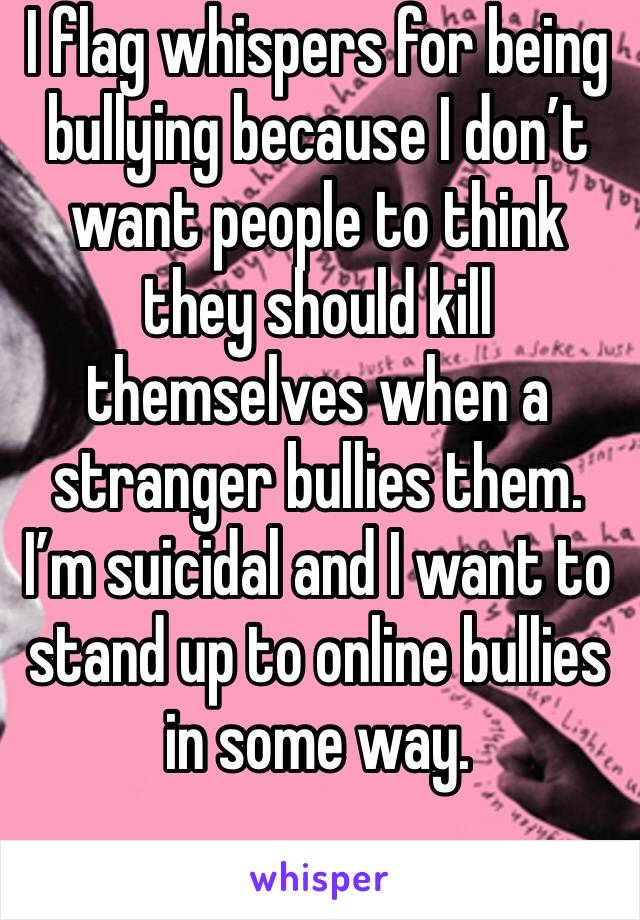 I flag whispers for being bullying because I don’t want people to think they should kill themselves when a stranger bullies them. I’m suicidal and I want to stand up to online bullies in some way.