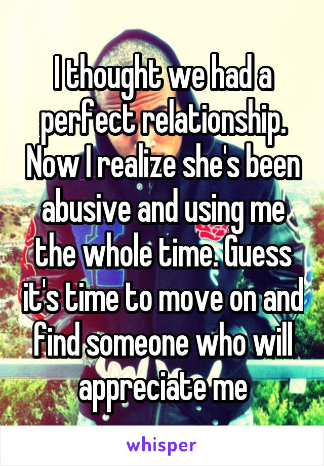 I thought we had a perfect relationship. Now I realize she's been abusive and using me the whole time. Guess it's time to move on and find someone who will appreciate me