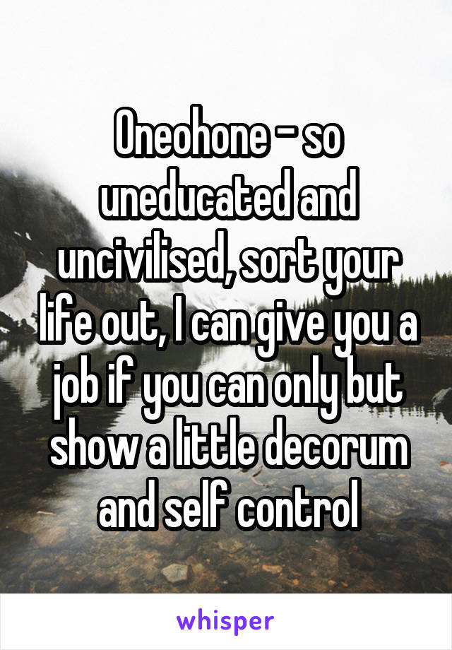 Oneohone - so uneducated and uncivilised, sort your life out, I can give you a job if you can only but show a little decorum and self control