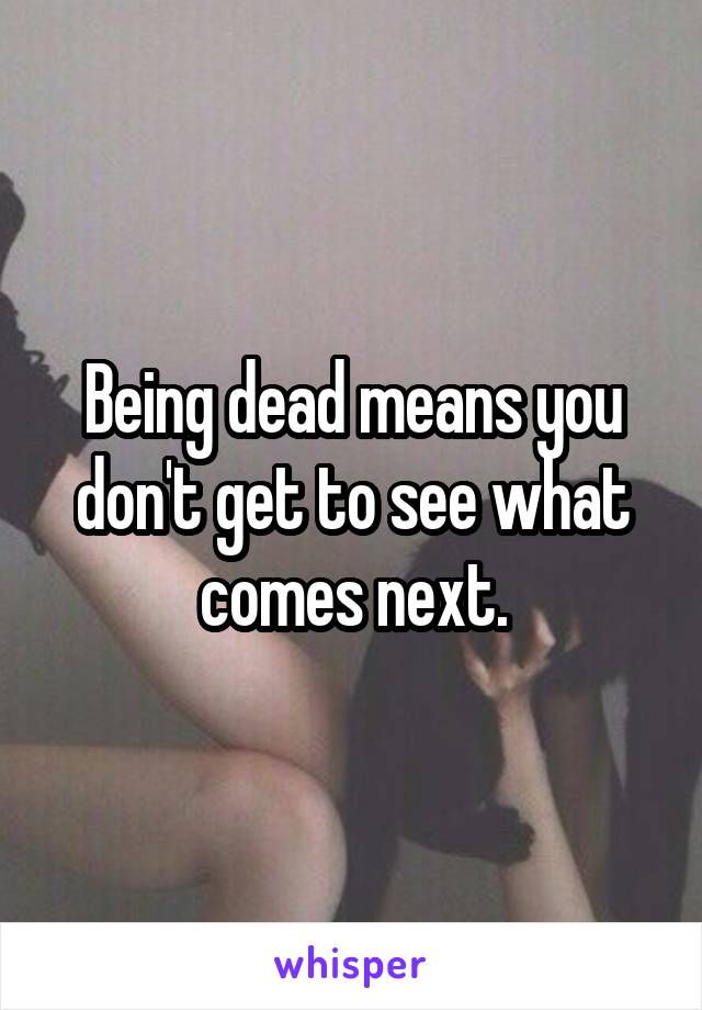 Being dead means you don't get to see what comes next.