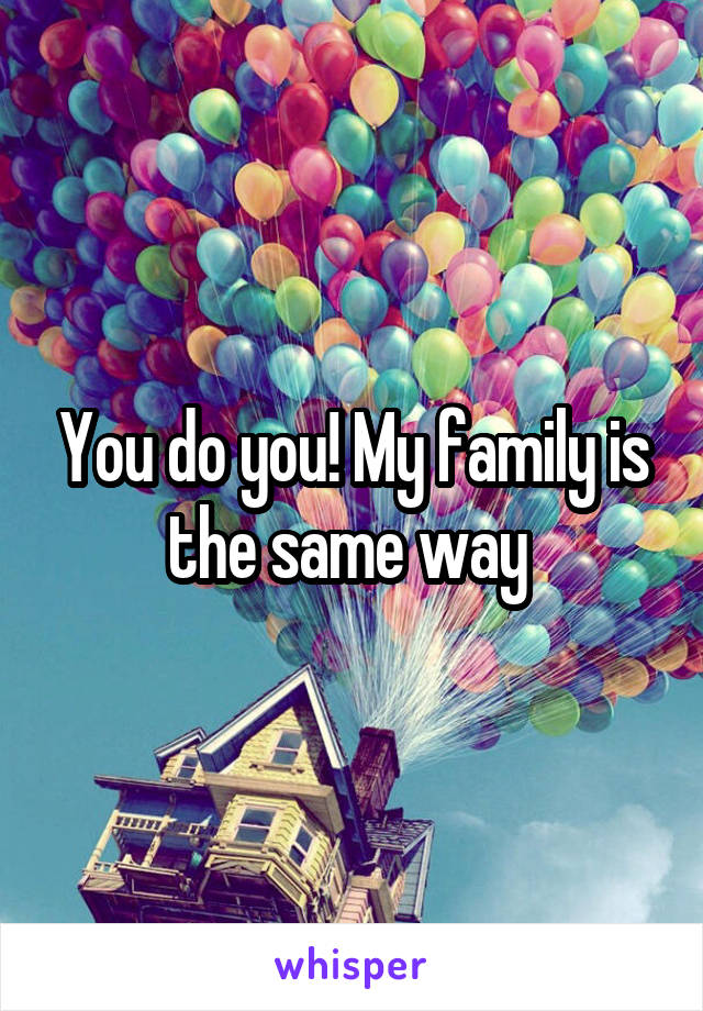 You do you! My family is the same way 