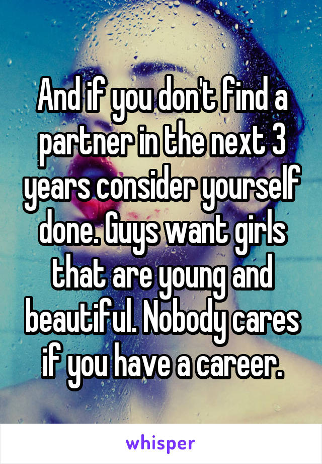 And if you don't find a partner in the next 3 years consider yourself done. Guys want girls that are young and beautiful. Nobody cares if you have a career.