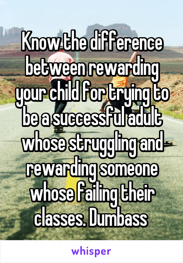 Know the difference between rewarding your child for trying to be a successful adult whose struggling and rewarding someone whose failing their classes. Dumbass 