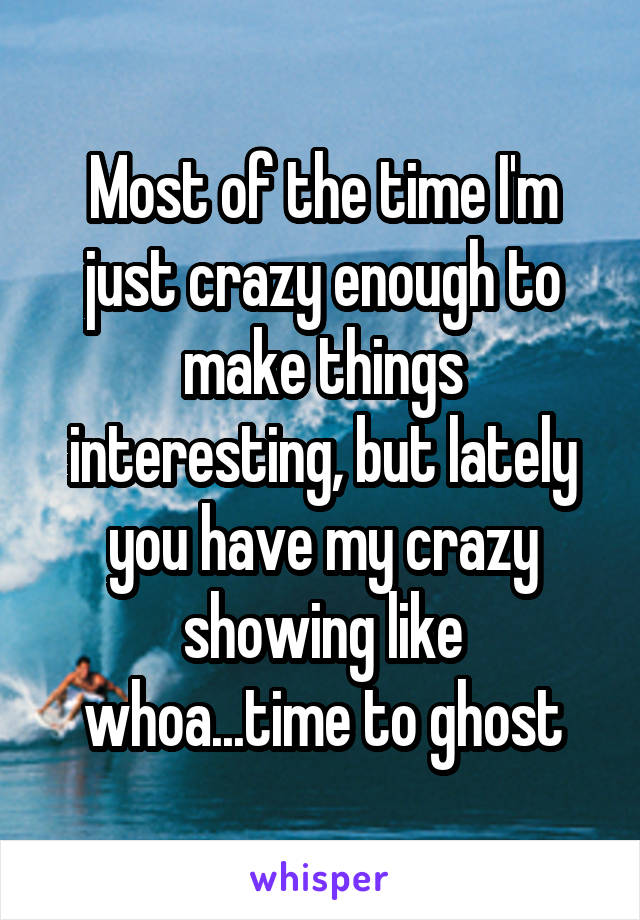 Most of the time I'm just crazy enough to make things interesting, but lately you have my crazy showing like whoa...time to ghost