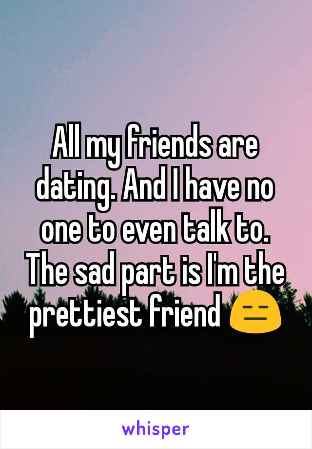 All my friends are dating. And I have no one to even talk to. The sad part is I'm the prettiest friend 😑