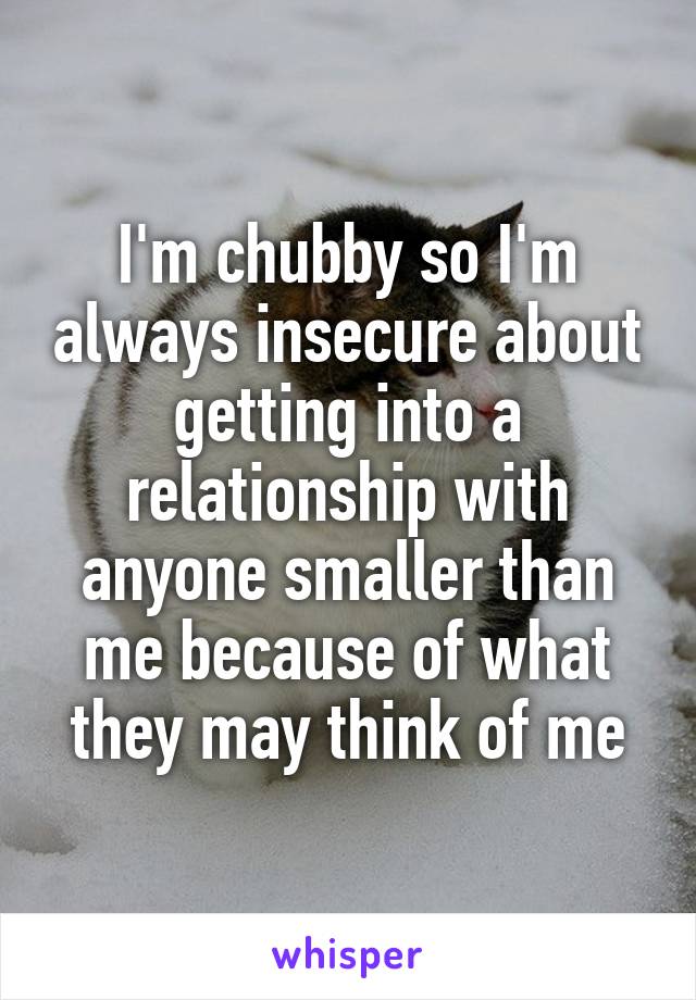 I'm chubby so I'm always insecure about getting into a relationship with anyone smaller than me because of what they may think of me