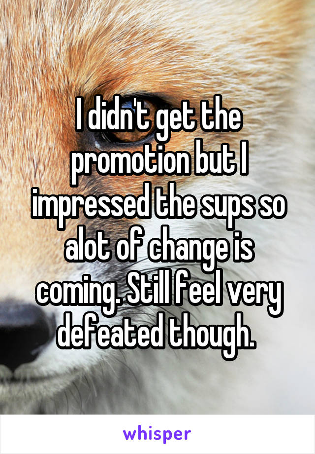 I didn't get the promotion but I impressed the sups so alot of change is coming. Still feel very defeated though. 