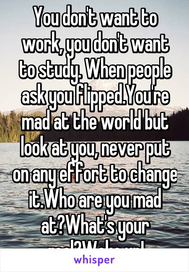 You don't want to work, you don't want to study. When people ask you flipped.You're mad at the world but look at you, never put on any effort to change it.Who are you mad at?What's your goal?Wake up!