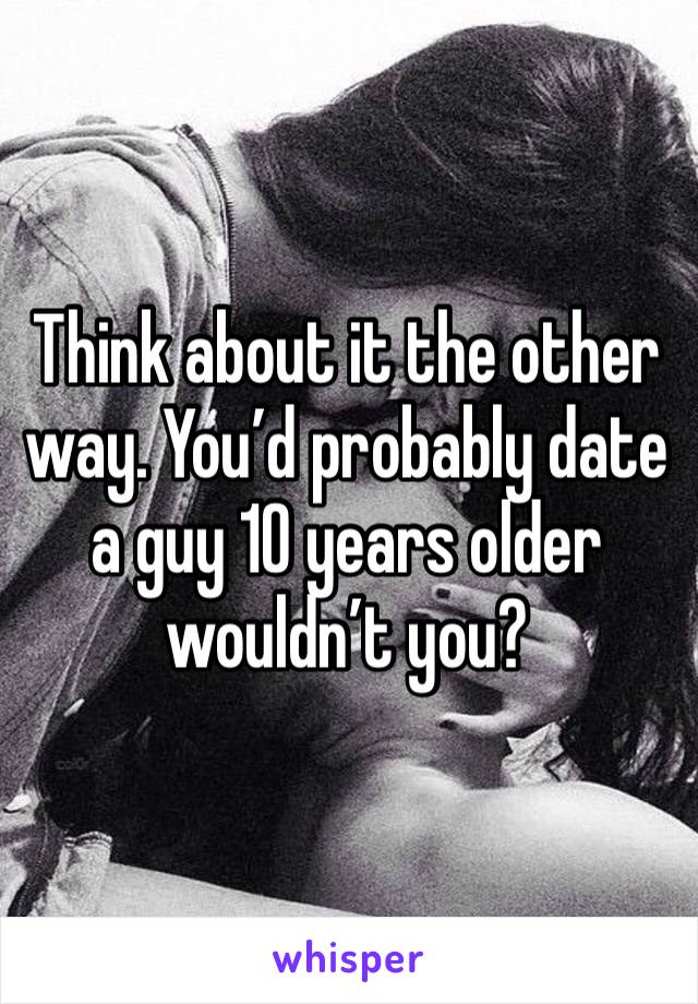 Think about it the other way. You’d probably date a guy 10 years older wouldn’t you?