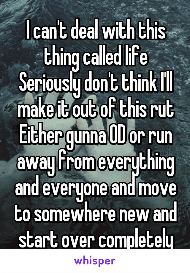 I can't deal with this thing called life
Seriously don't think I'll make it out of this rut
Either gunna OD or run away from everything and everyone and move to somewhere new and start over completely