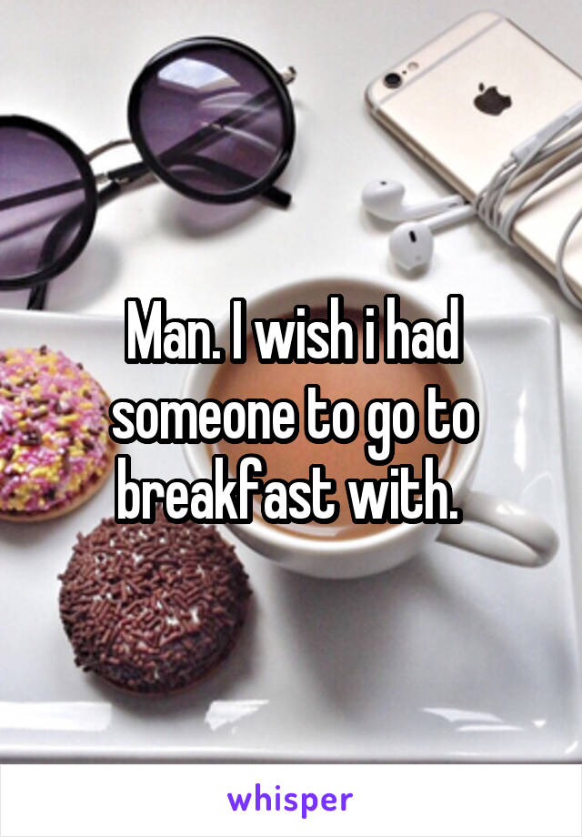 Man. I wish i had someone to go to breakfast with. 