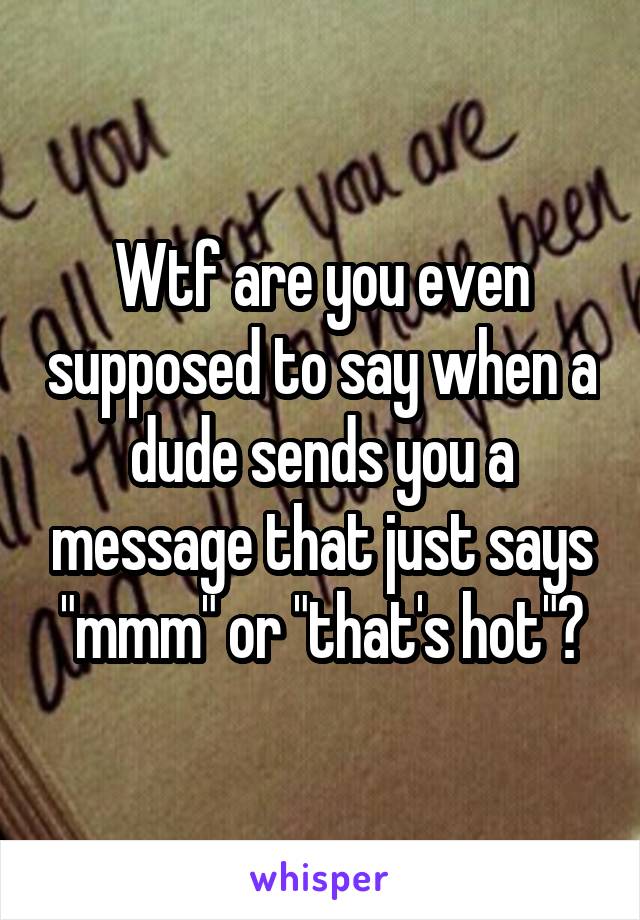 Wtf are you even supposed to say when a dude sends you a message that just says "mmm" or "that's hot"?