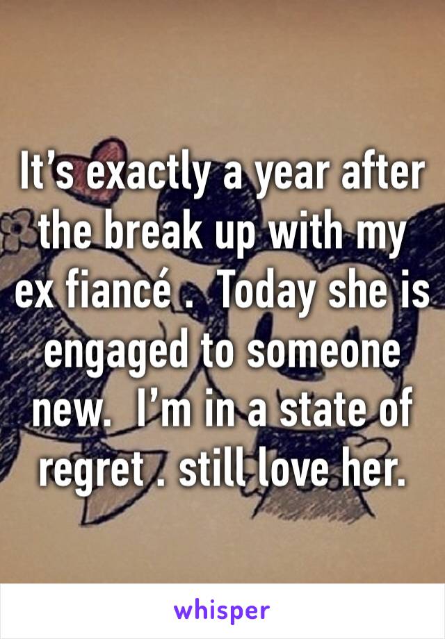 It’s exactly a year after the break up with my ex fiancé .  Today she is engaged to someone new.  I’m in a state of regret . still love her.