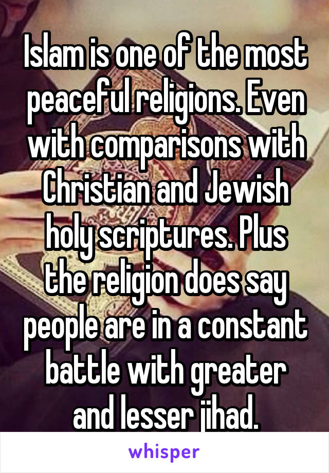 Islam is one of the most peaceful religions. Even with comparisons with Christian and Jewish holy scriptures. Plus the religion does say people are in a constant battle with greater and lesser jihad.