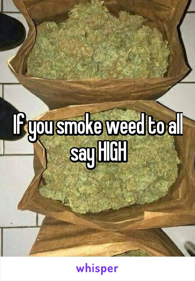 If you smoke weed to all say HIGH