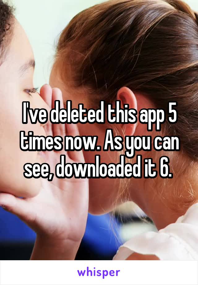 I've deleted this app 5 times now. As you can see, downloaded it 6. 