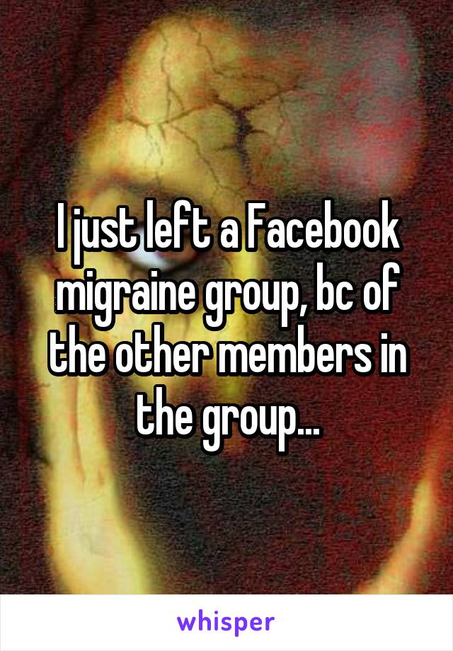 I just left a Facebook migraine group, bc of the other members in the group...