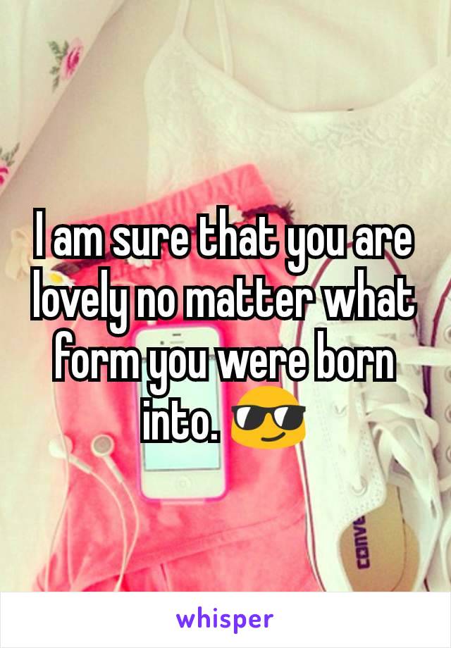 I am sure that you are lovely no matter what form you were born into. 😎