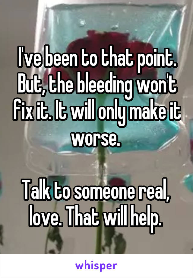 I've been to that point. But, the bleeding won't fix it. It will only make it worse. 

Talk to someone real,  love. That will help. 