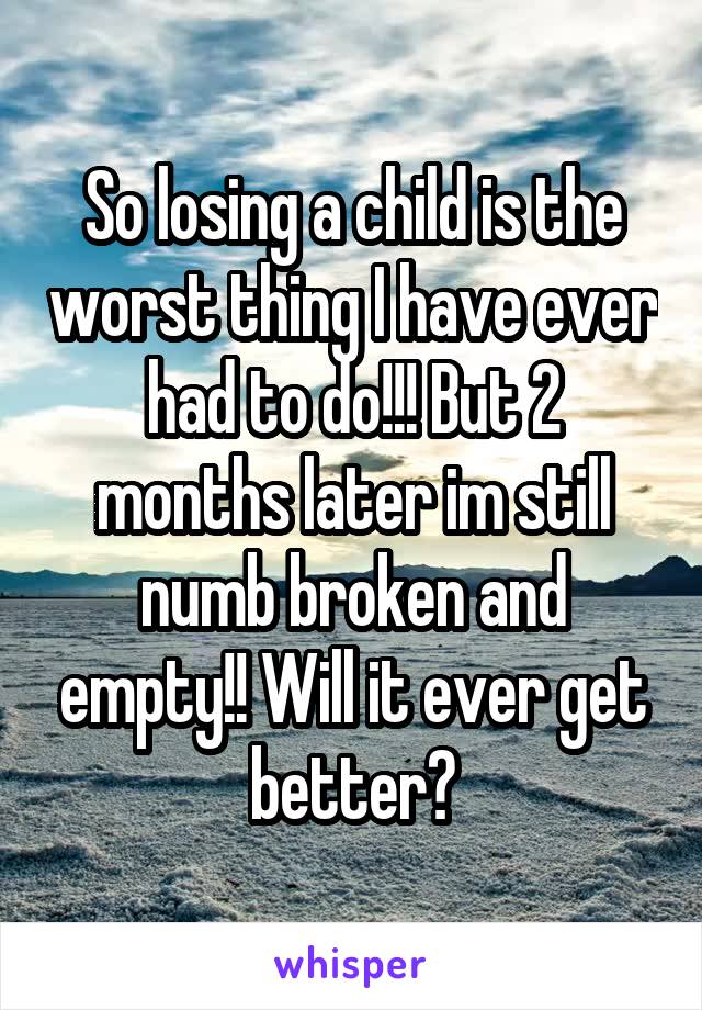 So losing a child is the worst thing I have ever had to do!!! But 2 months later im still numb broken and empty!! Will it ever get better?