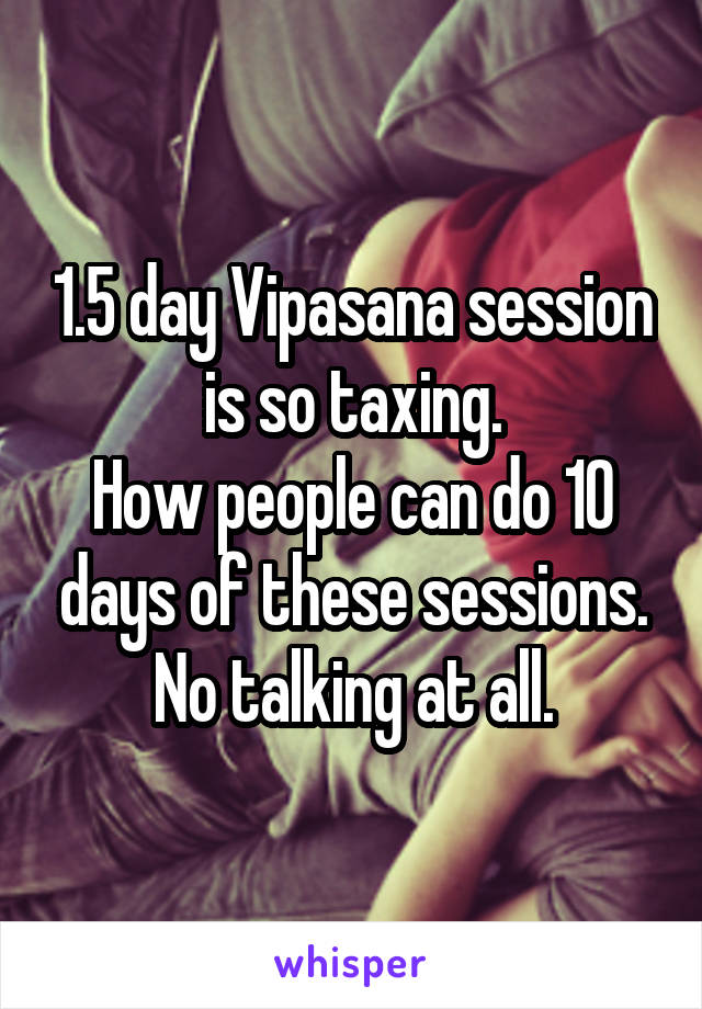 1.5 day Vipasana session is so taxing.
How people can do 10 days of these sessions.
No talking at all.