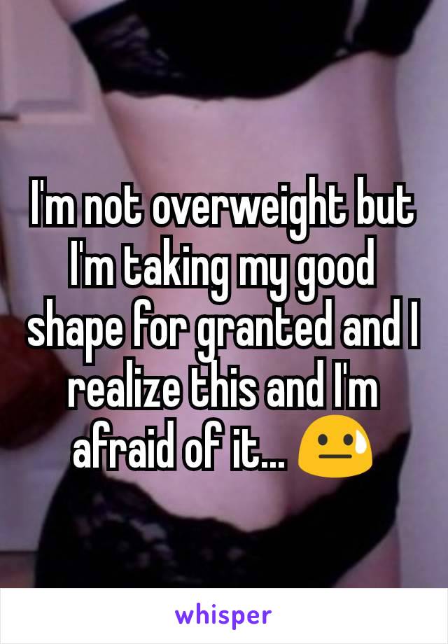 I'm not overweight but I'm taking my good shape for granted and I realize this and I'm afraid of it... 😓