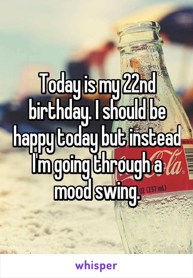 Today is my 22nd birthday. I should be happy today but instead I'm going through a mood swing.